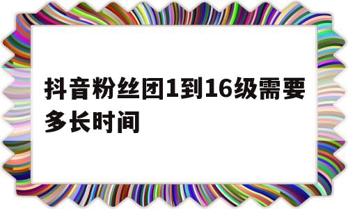 抖音粉丝团1到16级需要多长时间_抖音粉丝团1到16级需要多长时间呢